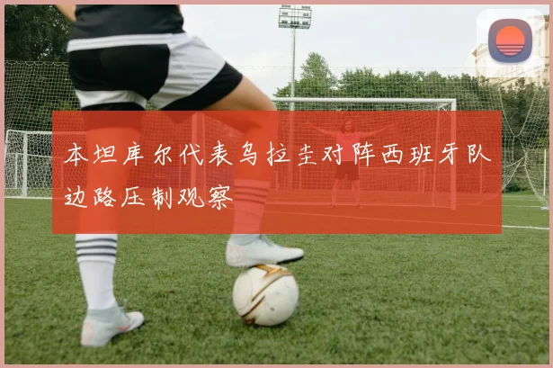 本坦库尔代表乌拉圭对阵西班牙队边路压制观察
