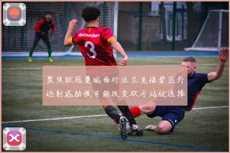 聚焦欧冠曼城面对法兰克福禁区外远射威胁很可能改变双方站位选择