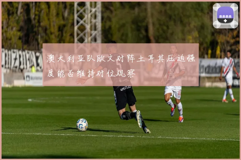 澳大利亚队欧文对阵土耳其压迫强度能否维持对位观察