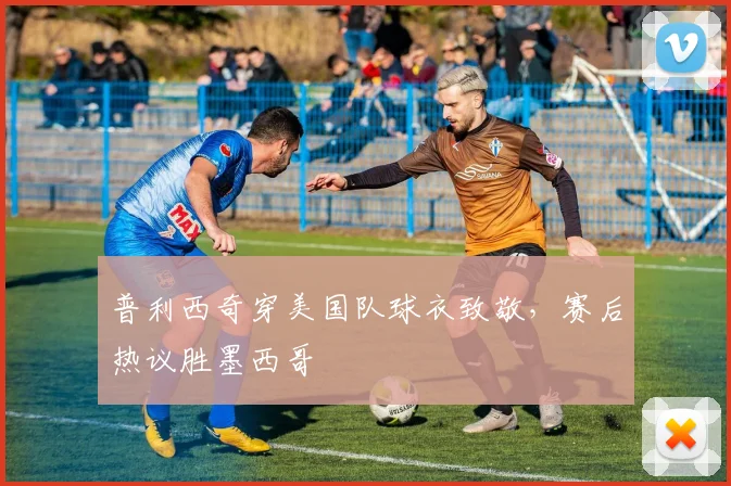 普利西奇穿美国队球衣致敬，赛后热议胜墨西哥