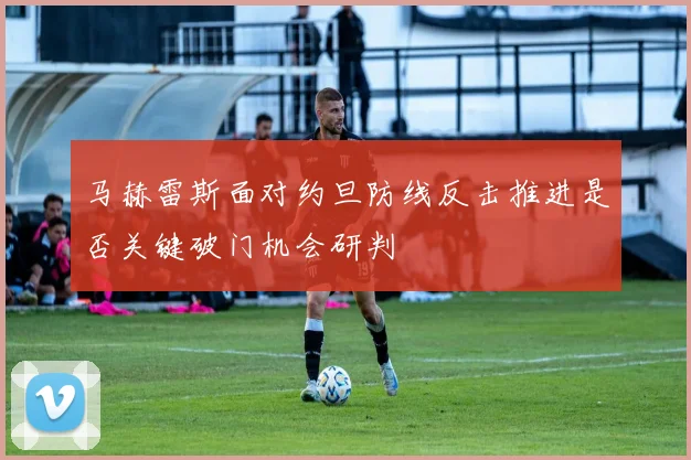 马赫雷斯面对约旦防线反击推进是否关键破门机会研判