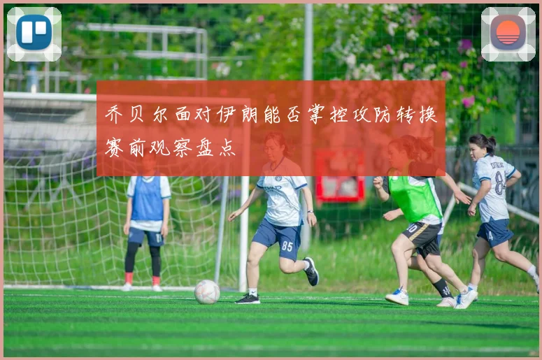 乔贝尔面对伊朗能否掌控攻防转换赛前观察盘点