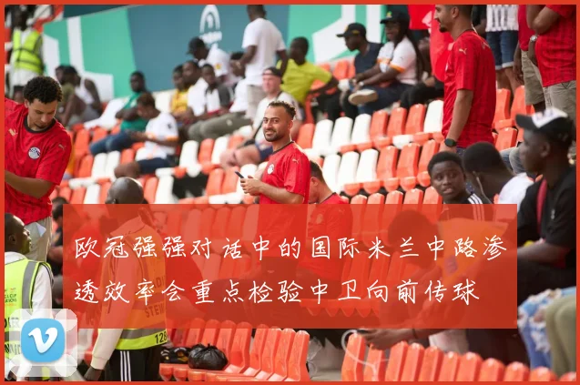 欧冠强强对话中的国际米兰中路渗透效率会重点检验中卫向前传球