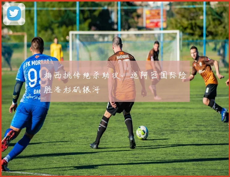 梅西挑传绝杀助攻，迈阿密国际险胜洛杉矶银河