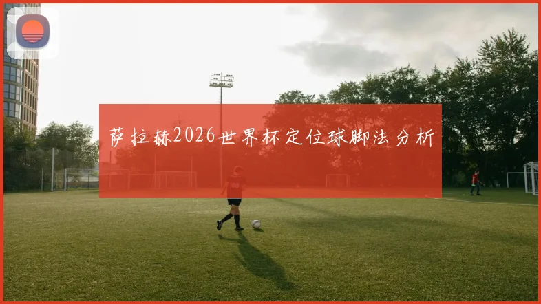 萨拉赫2026世界杯定位球脚法分析