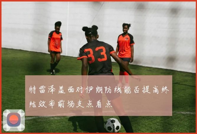 特雷泽盖面对伊朗防线能否提高终结效率前场支点看点