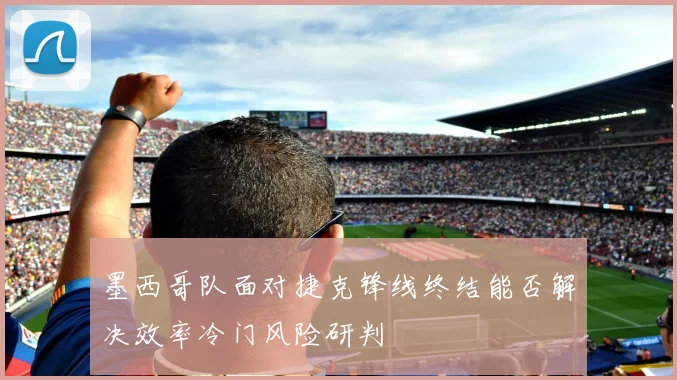 墨西哥队面对捷克锋线终结能否解决效率冷门风险研判