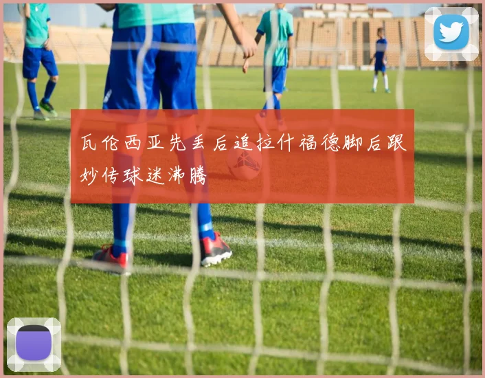 瓦伦西亚先丢后追拉什福德脚后跟妙传球迷沸腾