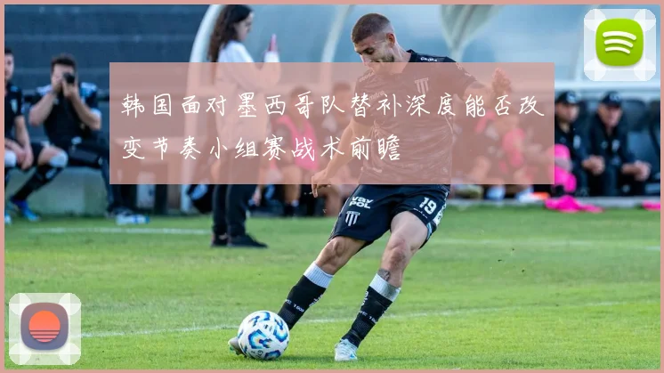 韩国面对墨西哥队替补深度能否改变节奏小组赛战术前瞻