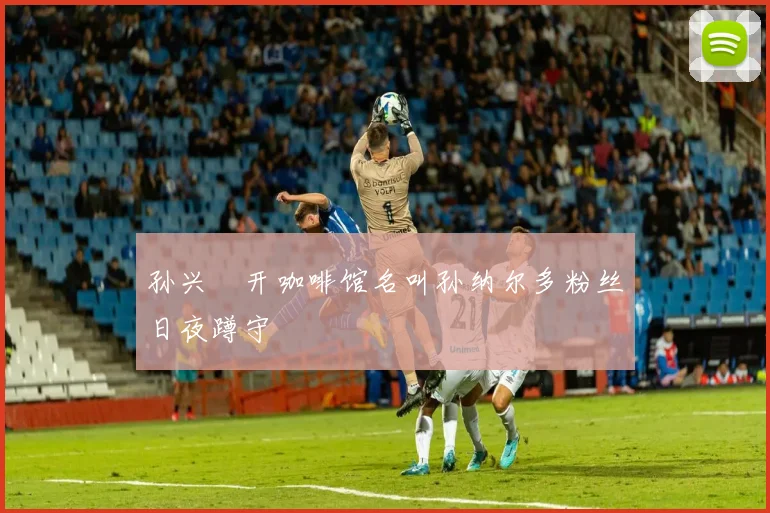 孙兴慜开咖啡馆名叫孙纳尔多粉丝日夜蹲守