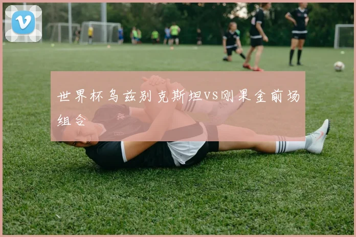 世界杯乌兹别克斯坦vs刚果金前场组合