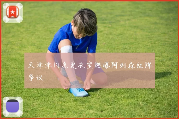 天津津门虎更衣室燃爆阿利森红牌争议