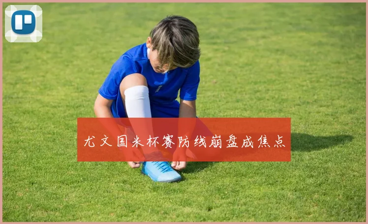 尤文国米杯赛防线崩盘成焦点