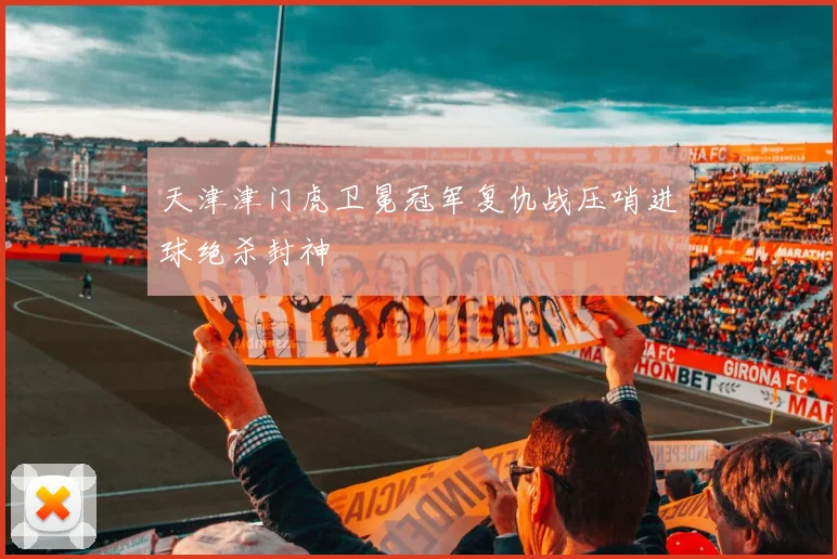天津津门虎卫冕冠军复仇战压哨进球绝杀封神