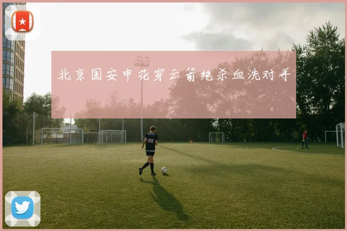北京国安申花穿云箭绝杀血洗对手