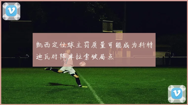 凯西定位球主罚质量可能成为科特迪瓦对阵库拉索破局点