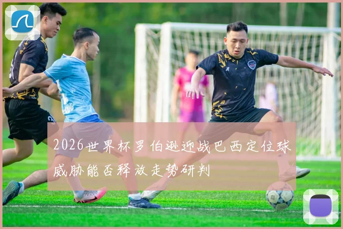 2026世界杯罗伯逊迎战巴西定位球威胁能否释放走势研判