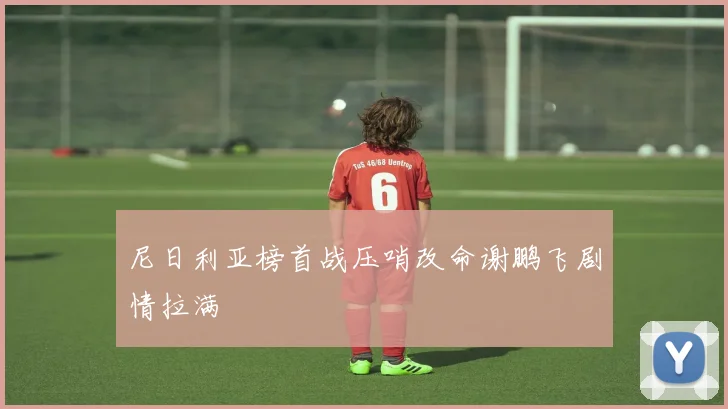 尼日利亚榜首战压哨改命谢鹏飞剧情拉满