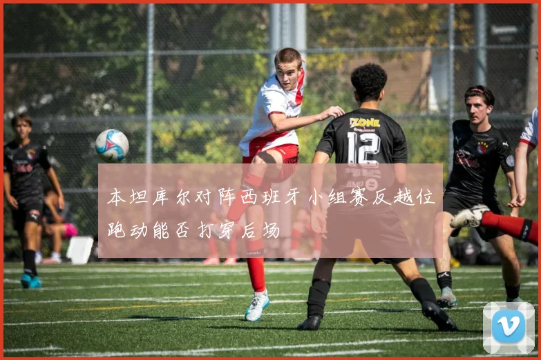 本坦库尔对阵西班牙小组赛反越位跑动能否打穿后场