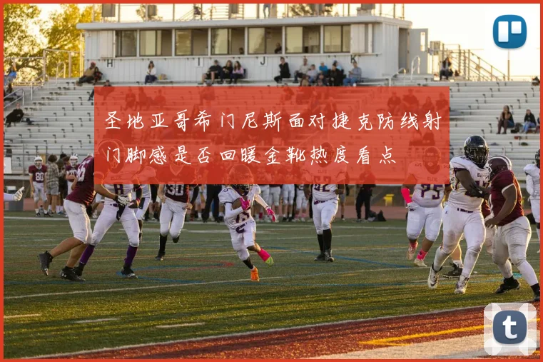圣地亚哥希门尼斯面对捷克防线射门脚感是否回暖金靴热度看点