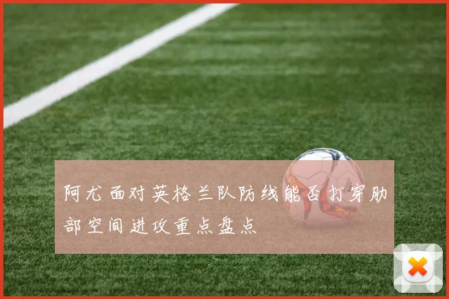阿尤面对英格兰队防线能否打穿肋部空间进攻重点盘点
