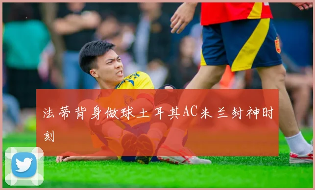 法蒂背身做球土耳其AC米兰封神时刻