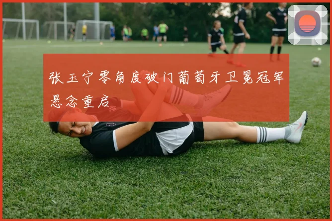 张玉宁零角度破门葡萄牙卫冕冠军悬念重启