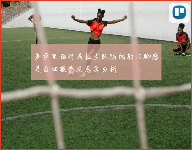 多萨里面对乌拉圭队防线射门脚感是否回暖首发悬念分析