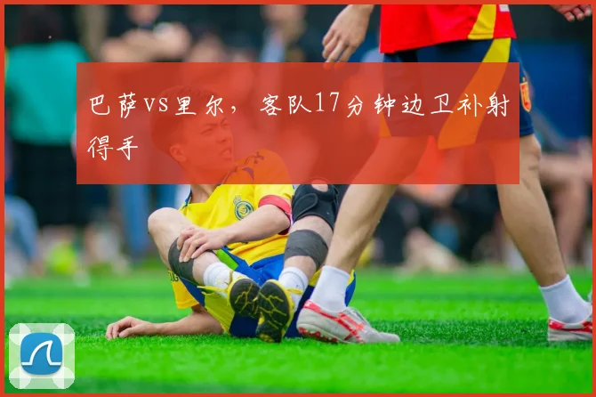 巴萨vs里尔,客队17分钟边卫补射得手