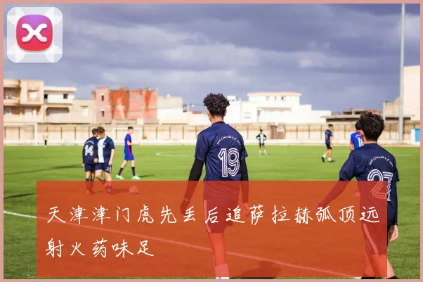 天津津门虎先丢后追萨拉赫弧顶远射火药味足