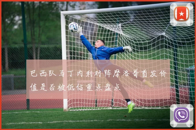巴西队马丁内利对阵摩洛哥首发价值是否被低估重点盘点