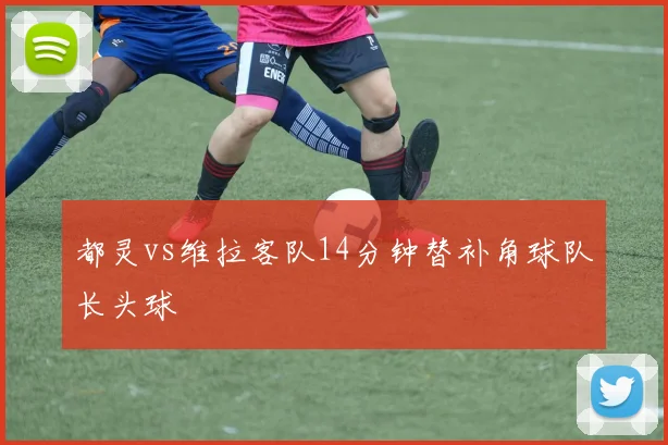 都灵vs维拉客队14分钟替补角球队长头球