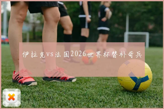 伊拉克vs法国2026世界杯替补奇兵