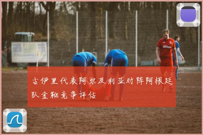 古伊里代表阿尔及利亚对阵阿根廷队金靴竞争评估